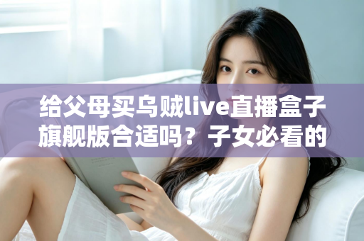 给父母买乌贼live直播盒子旗舰版合适吗?子女必看的选购分析与实用指南 给父母买乌贼live直播盒子旗舰版合适吗?子女必看的选购分析与实用指南