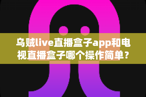 乌贼live直播盒子app和电视直播盒子哪个操作简单?全面对比解析帮你选对不踩坑 乌贼live直播盒子app和电视直播盒子哪个操作简单?全面对比解析帮你选对不踩坑