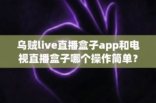 乌贼live直播盒子app和电视直播盒子哪个操作简单？全面对比解析帮你选对不踩坑