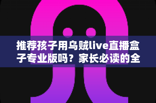推荐孩子用乌贼live直播盒子专业版吗？家长必读的全面解析与理性使用指南