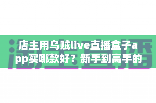 店主用乌贼live直播盒子app买哪款好?新手到高手的全维度选购指南 店主用乌贼live直播盒子app买哪款好?新手到高手的全维度选购指南