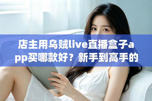店主用乌贼live直播盒子app买哪款好?新手到高手的全维度选购指南 店主用乌贼live直播盒子app买哪款好?新手到高手的全维度选购指南