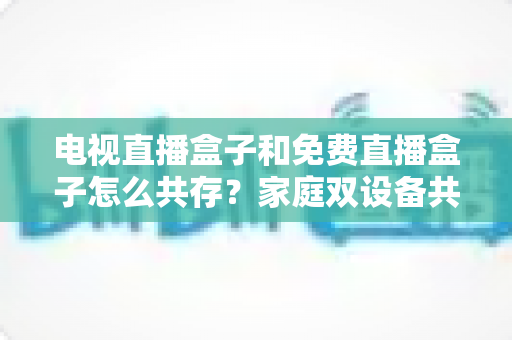 电视直播盒子和免费直播盒子怎么共存?家庭双设备共存的完整攻略与实用方案 电视直播盒子和免费直播盒子怎么共存?家庭双设备共存的完整攻略与实用方案