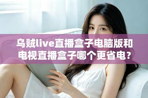 乌贼live直播盒子电脑版和电视直播盒子哪个更省电？全面功耗对比与省电选购攻略详解