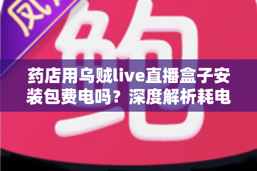 药店用乌贼live直播盒子安装包费电吗?深度解析耗电真相、成本测算与省电全攻略 药店用乌贼live直播盒子安装包费电吗?深度解析耗电真相、成本测算与省电全攻略