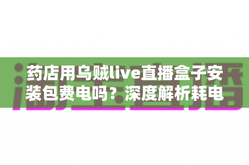 药店用乌贼live直播盒子安装包费电吗？深度解析耗电真相、成本测算与省电全攻略
