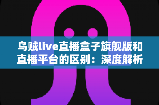 乌贼live直播盒子旗舰版和直播平台的区别：深度解析两大观看方式的优劣势，帮你做出明智选择