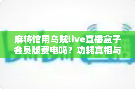 麻将馆用乌贼live直播盒子会员版费电吗？功耗真相与省电实用全攻略