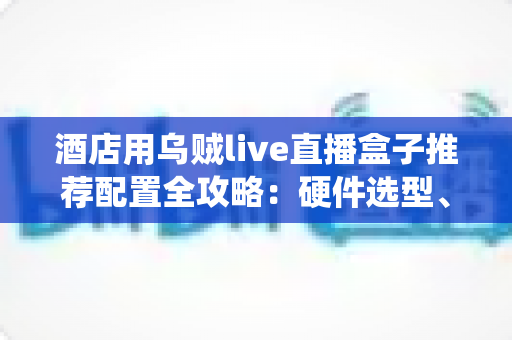 酒店用乌贼live直播盒子推荐配置全攻略：硬件选型、系统部署与避坑指南一文讲透