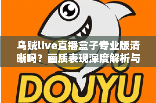 乌贼live直播盒子专业版清晰吗?画质表现深度解析与使用体验全面指南 乌贼live直播盒子专业版清晰吗?画质表现深度解析与使用体验全面指南