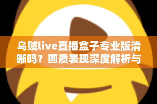 乌贼live直播盒子专业版清晰吗？画质表现深度解析与使用体验全面指南
