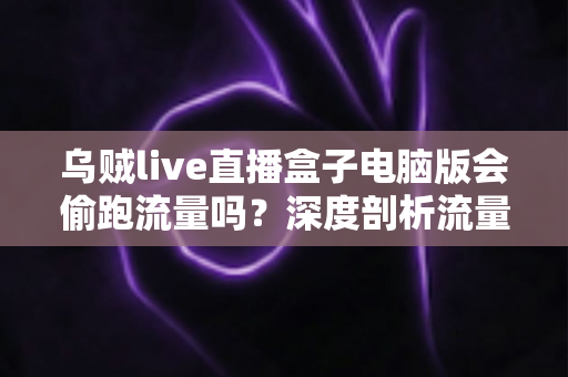乌贼live直播盒子电脑版会偷跑流量吗？深度剖析流量消耗真相与省流实用指南