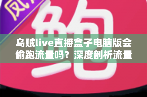 乌贼live直播盒子电脑版会偷跑流量吗？深度剖析流量消耗真相与省流实用指南