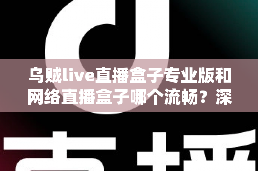 乌贼live直播盒子专业版和网络直播盒子哪个流畅？深度对比解析与流畅观看全指南