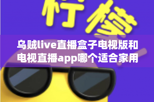 乌贼live直播盒子电视版和电视直播app哪个适合家用？深入对比分析与家用选购指南