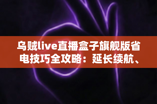 乌贼live直播盒子旗舰版省电技巧全攻略：延长续航、畅享直播不中断