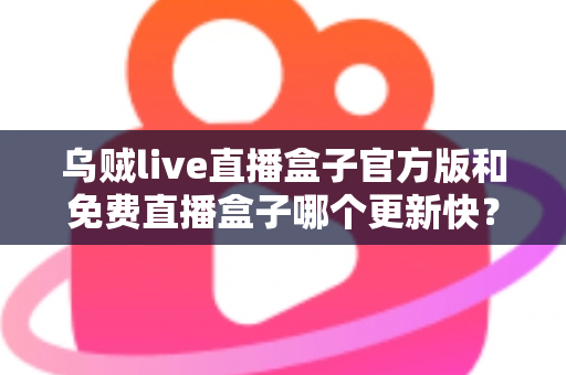 乌贼live直播盒子官方版和免费直播盒子哪个更新快?深度解析更新速度与版本选择指南 乌贼live直播盒子官方版和免费直播盒子哪个更新快?深度解析更新速度与版本选择指南