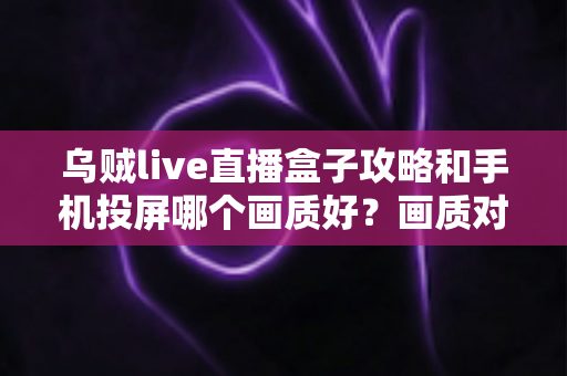 乌贼live直播盒子攻略和手机投屏哪个画质好？画质对比与观看优化全指南