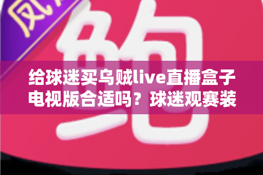 给球迷买乌贼live直播盒子电视版合适吗?球迷观赛装备选购深度解析与避坑指南 给球迷买乌贼live直播盒子电视版合适吗?球迷观赛装备选购深度解析与避坑指南