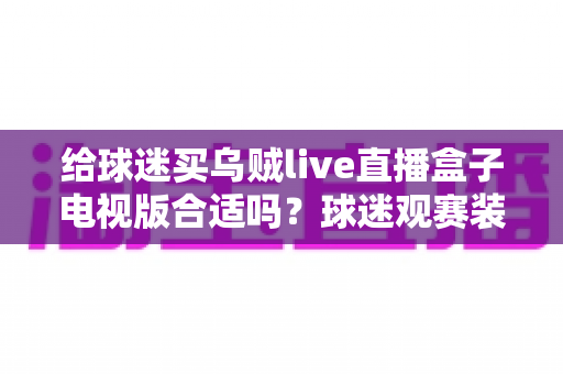 给球迷买乌贼live直播盒子电视版合适吗？球迷观赛装备选购深度解析与避坑指南
