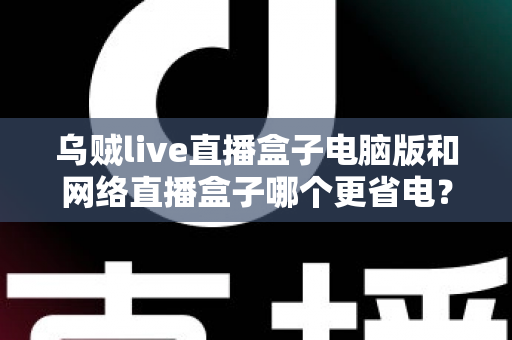 乌贼live直播盒子电脑版和网络直播盒子哪个更省电？全面省电对比测评与选购指南