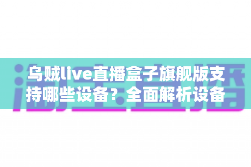 乌贼live直播盒子旗舰版支持哪些设备?全面解析设备兼容性与安装指南 乌贼live直播盒子旗舰版支持哪些设备?全面解析设备兼容性与安装指南