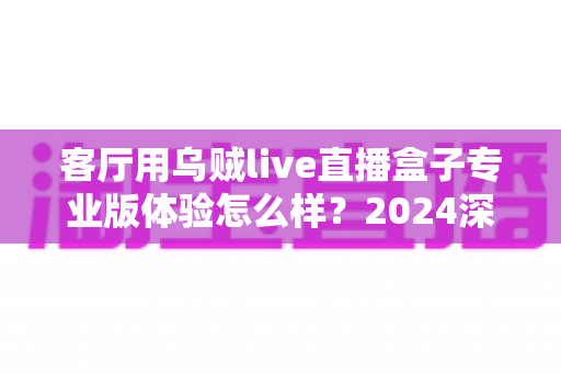 客厅用乌贼live直播盒子专业版体验怎么样?2024深度实测评测,手把手带你看清这款客厅直播神器的真实表现 客厅用乌贼live直播盒子专业版体验怎么样?2024深度实测评测,手把手带你看清这款客厅直播神器的真实表现