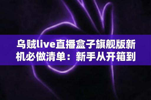 乌贼live直播盒子旗舰版新机必做清单:新手从开箱到稳定开播的完整设置指南 乌贼live直播盒子旗舰版新机必做清单:新手从开箱到稳定开播的完整设置指南