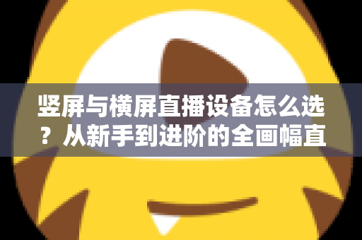 竖屏与横屏直播设备怎么选？从新手到进阶的全画幅直播设备选购完整指南