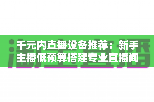 千元内直播设备推荐:新手主播低预算搭建专业直播间的完整指南 千元内直播设备推荐:新手主播低预算搭建专业直播间的完整指南