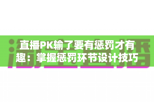 直播PK输了要有惩罚才有趣：掌握惩罚环节设计技巧，让你的直播间人气翻倍