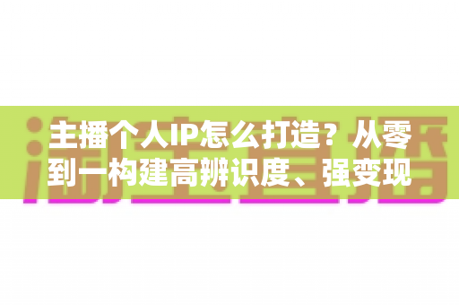 主播个人IP怎么打造？从零到一构建高辨识度、强变现能力直播人设的完整实战指南