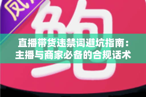 直播带货违禁词避坑指南：主播与商家必备的合规话术手册，远离罚款封号风险