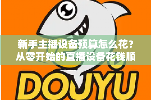 新手主播设备预算怎么花？从零开始的直播设备花钱顺序与避坑指南