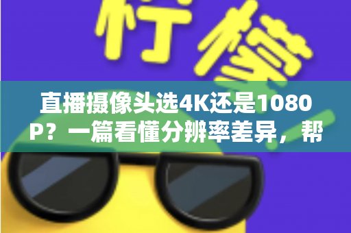 直播摄像头选4K还是1080P？一篇看懂分辨率差异，帮你做出最适合自己的选择