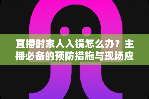 直播时家人入镜怎么办？主播必备的预防措施与现场应对全攻略