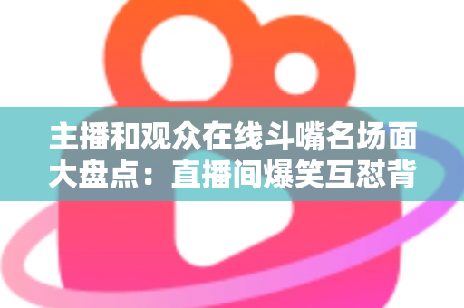 主播和观众在线斗嘴名场面大盘点：直播间爆笑互怼背后的流量密码与沟通艺术