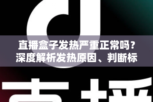 直播盒子发热严重正常吗？深度解析发热原因、判断标准与实用散热方案