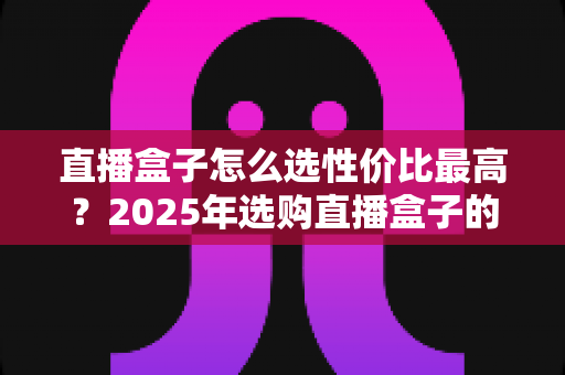 直播盒子怎么选性价比最高？2025年选购直播盒子的全维度避坑指南与实用推荐