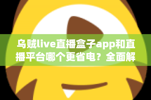 乌贼live直播盒子app和直播平台哪个更省电？全面解析直播耗电差异与实用省电攻略