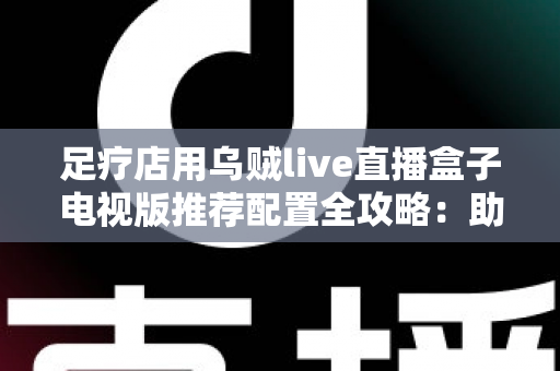 足疗店用乌贼live直播盒子电视版推荐配置全攻略：助您打造高清流畅的门店观影新体验