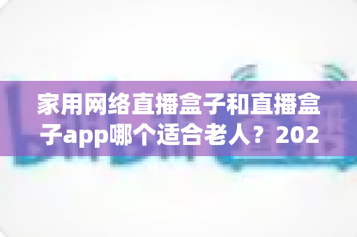 家用网络直播盒子和直播盒子app哪个适合老人？2024年长辈观影设备选购完全指南