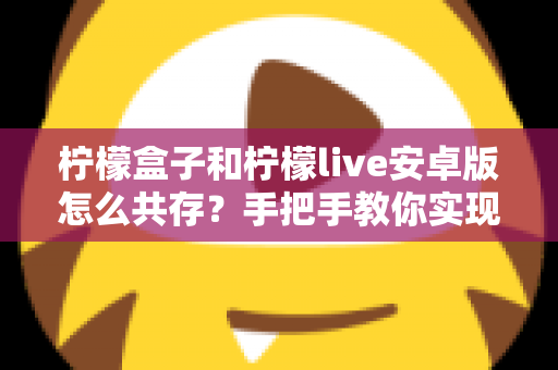 柠檬盒子和柠檬live安卓版怎么共存？手把手教你实现双应用同时安装的完整教程