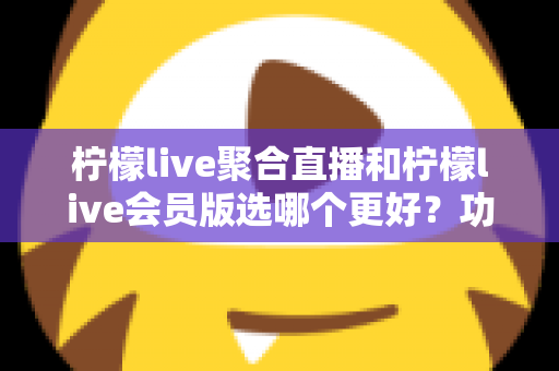 柠檬live聚合直播和柠檬live会员版选哪个更好？功能、价格与体验全面对比指南