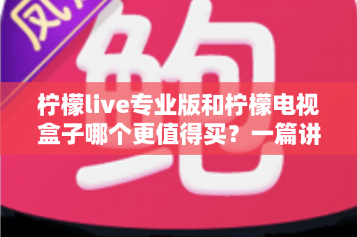 柠檬live专业版和柠檬电视盒子哪个更值得买？一篇讲透选购逻辑的深度对比指南