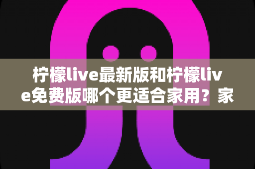 柠檬live最新版和柠檬live免费版哪个更适合家用？家庭用户一站式选择指南