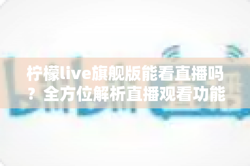 柠檬live旗舰版能看直播吗？全方位解析直播观看功能、使用步骤与安全指南