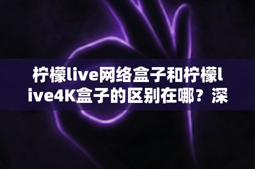 柠檬live网络盒子和柠檬live4K盒子的区别在哪?深度解析帮你选对不踩坑 柠檬live网络盒子和柠檬live4K盒子的区别在哪?深度解析帮你选对不踩坑
