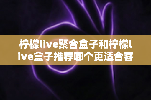 柠檬live聚合盒子和柠檬live盒子推荐哪个更适合客厅？——客厅大屏观影设备选购全攻略