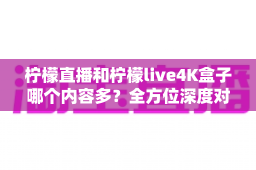 柠檬直播和柠檬live4K盒子哪个内容多？全方位深度对比解析，帮你找到最适合自己的观影方案